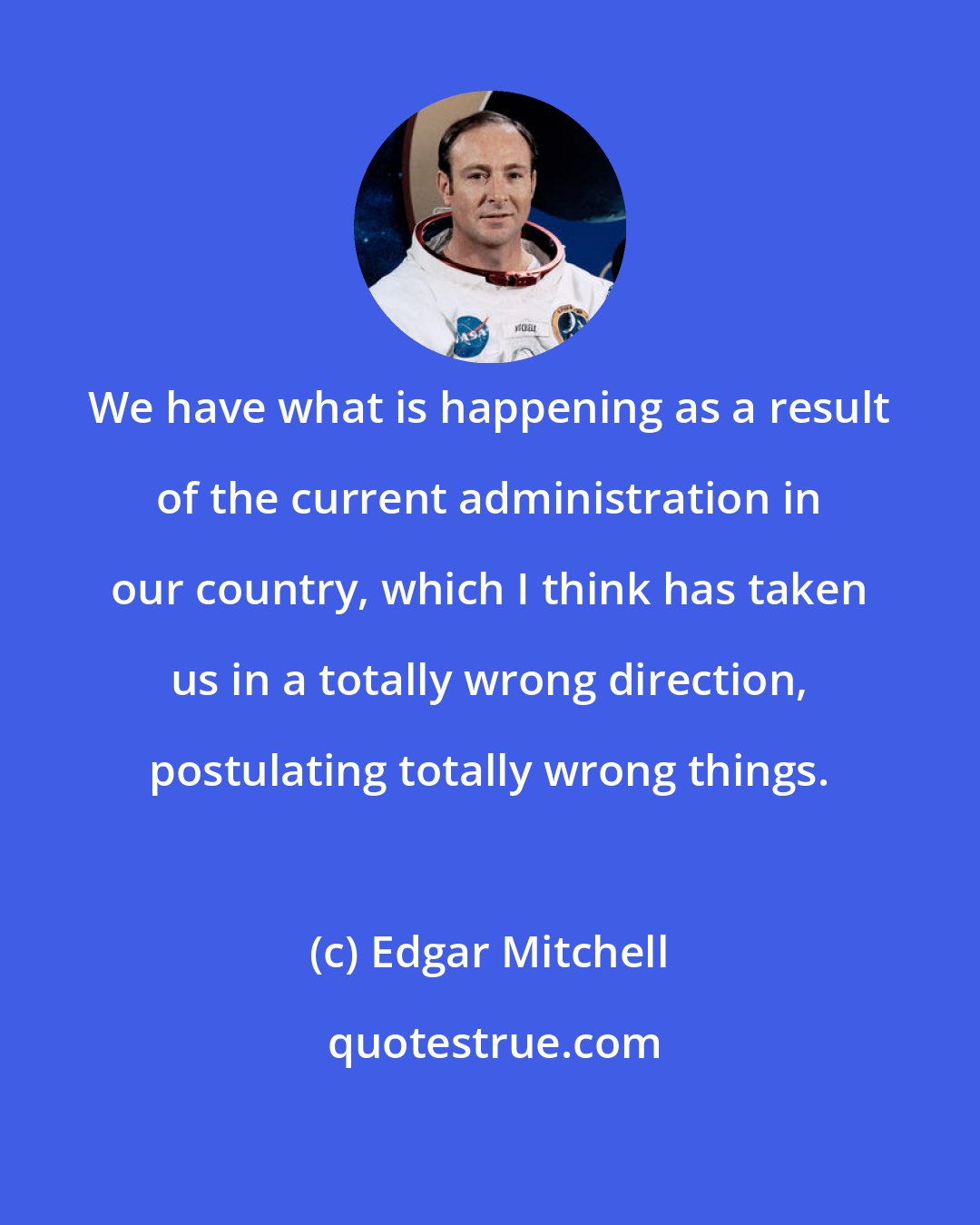 Edgar Mitchell: We have what is happening as a result of the current administration in our country, which I think has taken us in a totally wrong direction, postulating totally wrong things.