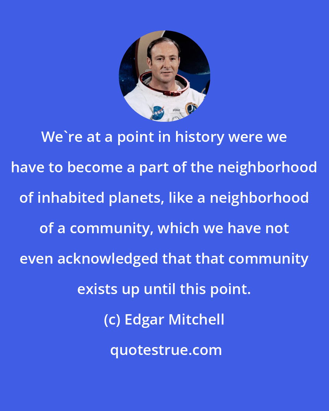 Edgar Mitchell: We're at a point in history were we have to become a part of the neighborhood of inhabited planets, like a neighborhood of a community, which we have not even acknowledged that that community exists up until this point.