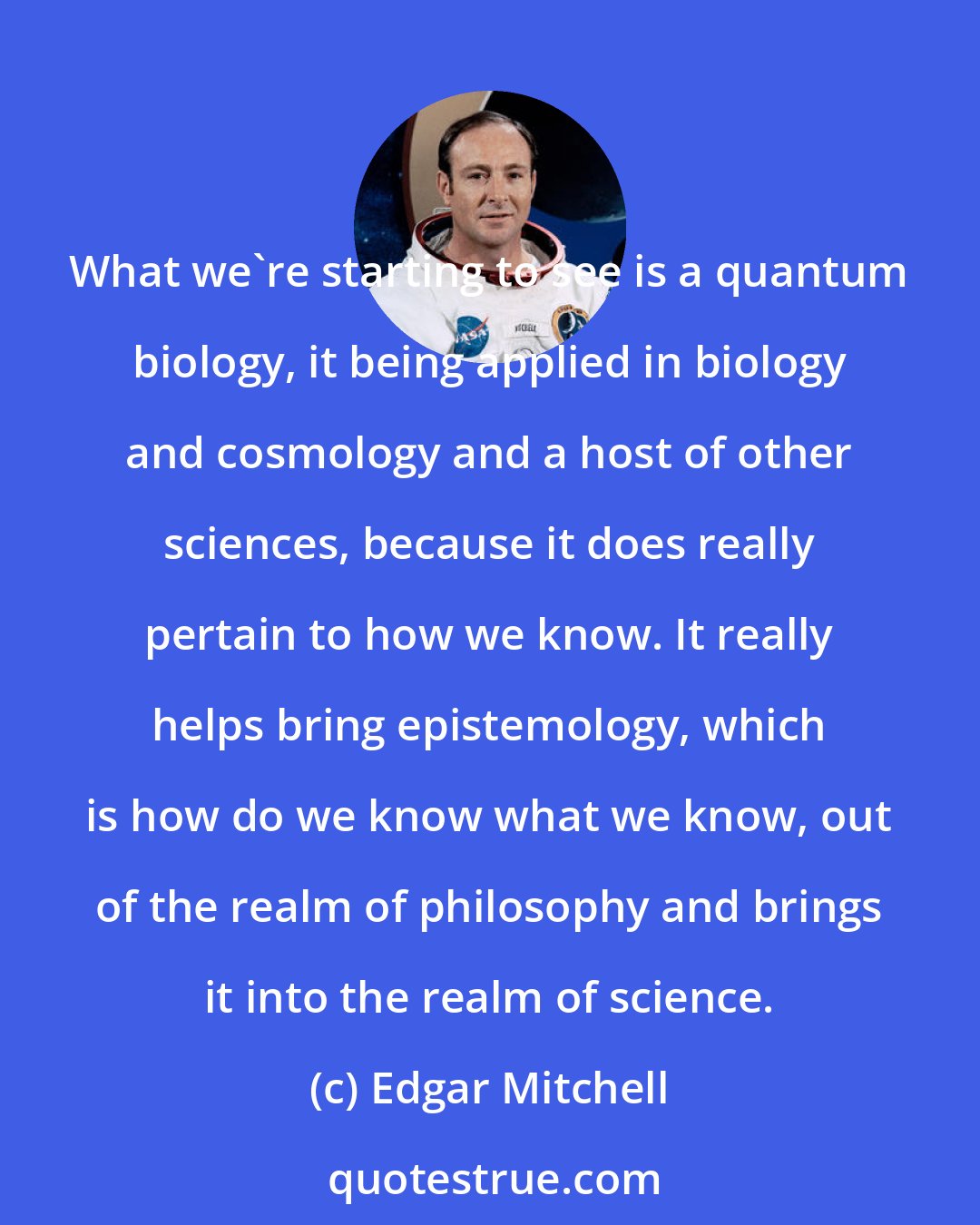 Edgar Mitchell: What we're starting to see is a quantum biology, it being applied in biology and cosmology and a host of other sciences, because it does really pertain to how we know. It really helps bring epistemology, which is how do we know what we know, out of the realm of philosophy and brings it into the realm of science.