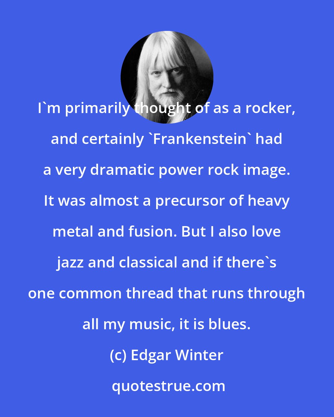 Edgar Winter: I'm primarily thought of as a rocker, and certainly 'Frankenstein' had a very dramatic power rock image. It was almost a precursor of heavy metal and fusion. But I also love jazz and classical and if there's one common thread that runs through all my music, it is blues.