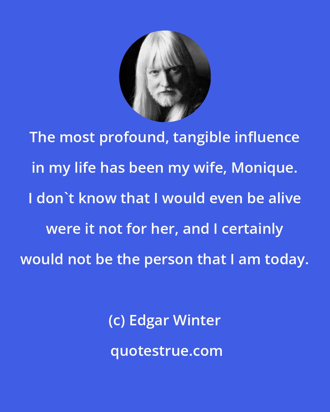 Edgar Winter: The most profound, tangible influence in my life has been my wife, Monique. I don't know that I would even be alive were it not for her, and I certainly would not be the person that I am today.