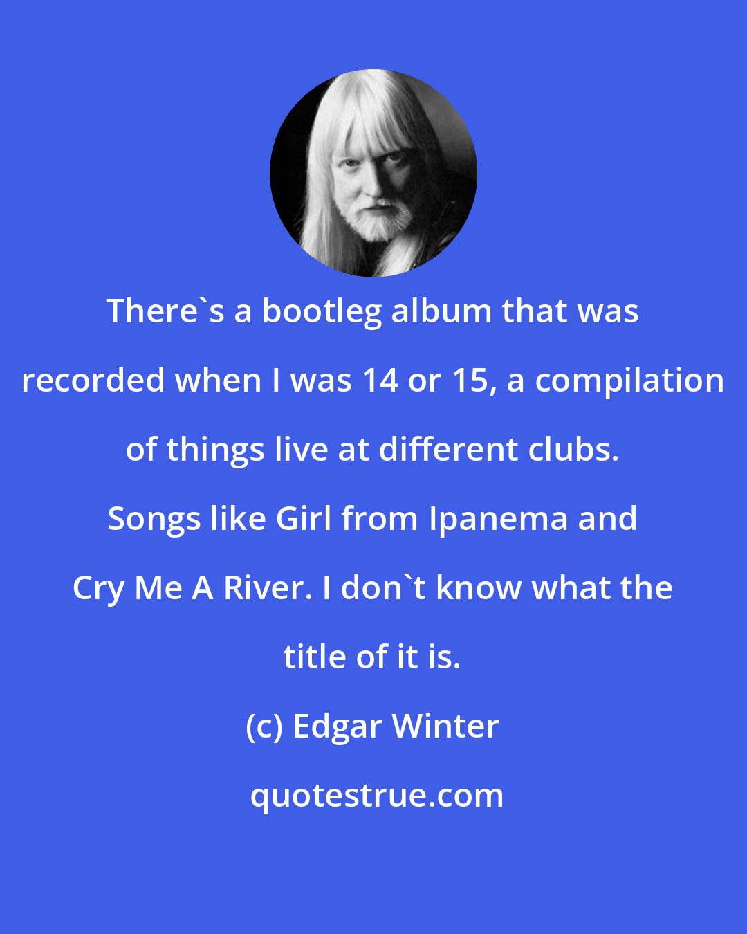 Edgar Winter: There's a bootleg album that was recorded when I was 14 or 15, a compilation of things live at different clubs. Songs like Girl from Ipanema and Cry Me A River. I don't know what the title of it is.