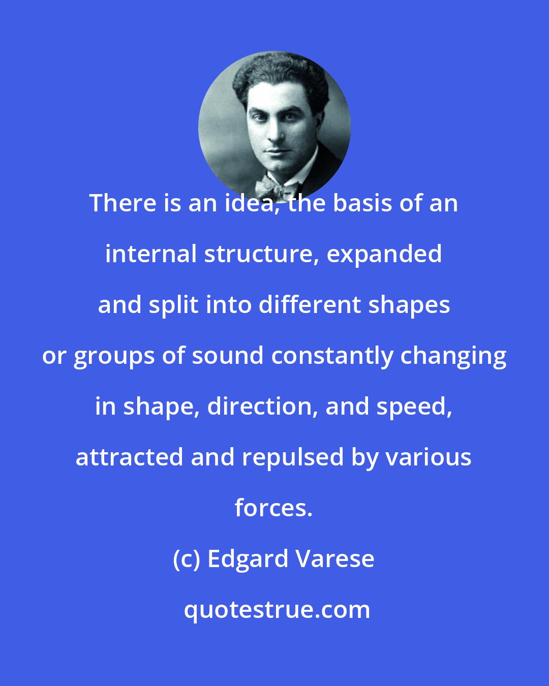 Edgard Varese: There is an idea, the basis of an internal structure, expanded and split into different shapes or groups of sound constantly changing in shape, direction, and speed, attracted and repulsed by various forces.