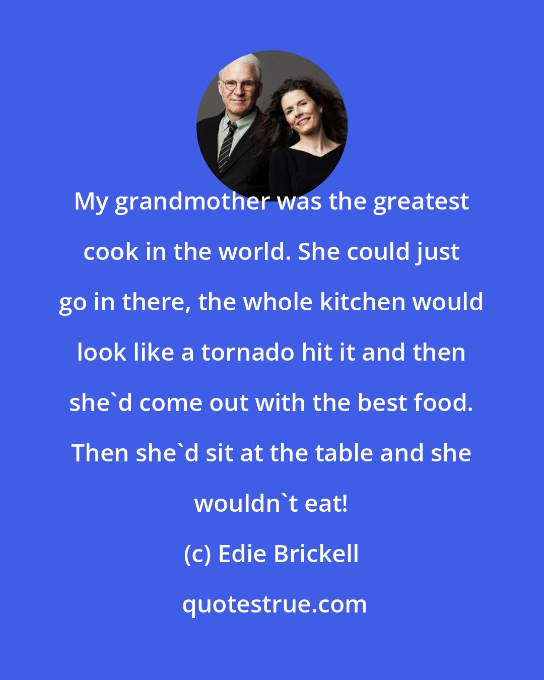 Edie Brickell: My grandmother was the greatest cook in the world. She could just go in there, the whole kitchen would look like a tornado hit it and then she'd come out with the best food. Then she'd sit at the table and she wouldn't eat!