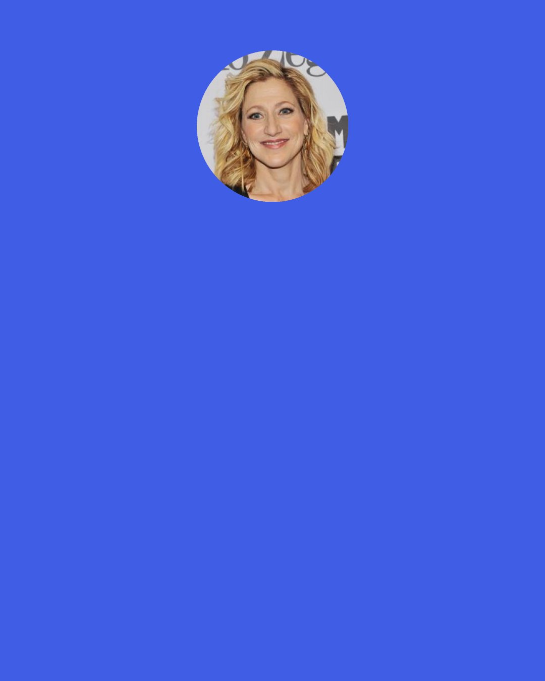 Edie Falco: Addiction has had such an impact on my life and the people I love, and there really is not a lot about it that is funny. So the last thing I wanted was to give the impression that it’s all fun and games, and isn’t it funny what she gets away with.