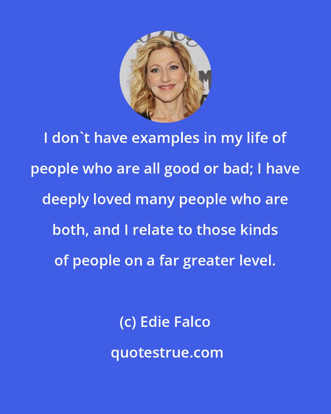 Edie Falco: I don't have examples in my life of people who are all good or bad; I have deeply loved many people who are both, and I relate to those kinds of people on a far greater level.