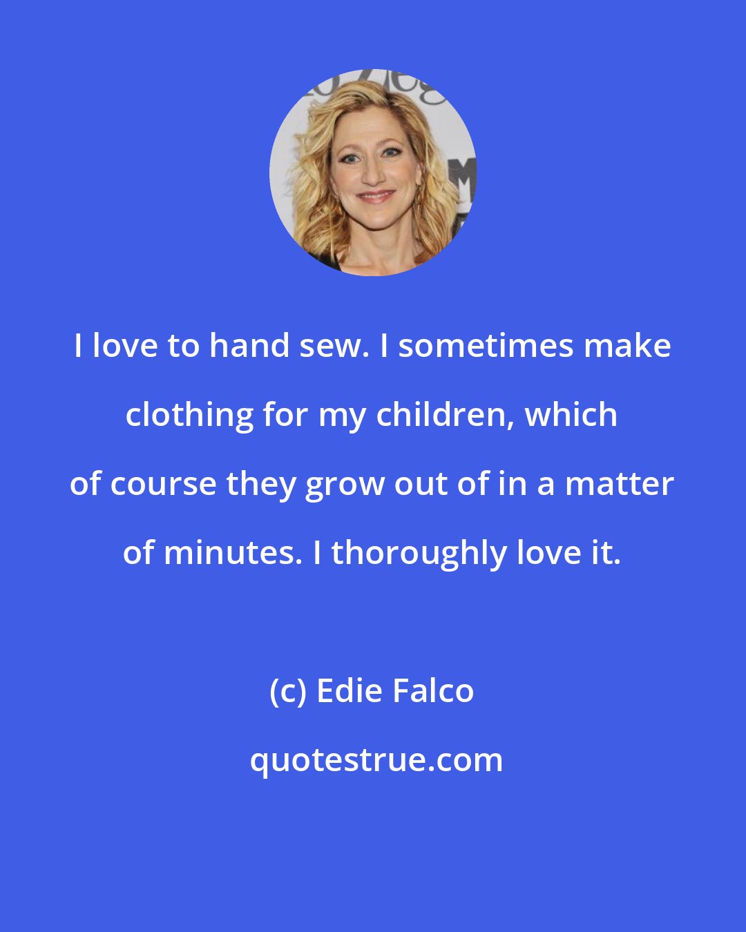 Edie Falco: I love to hand sew. I sometimes make clothing for my children, which of course they grow out of in a matter of minutes. I thoroughly love it.