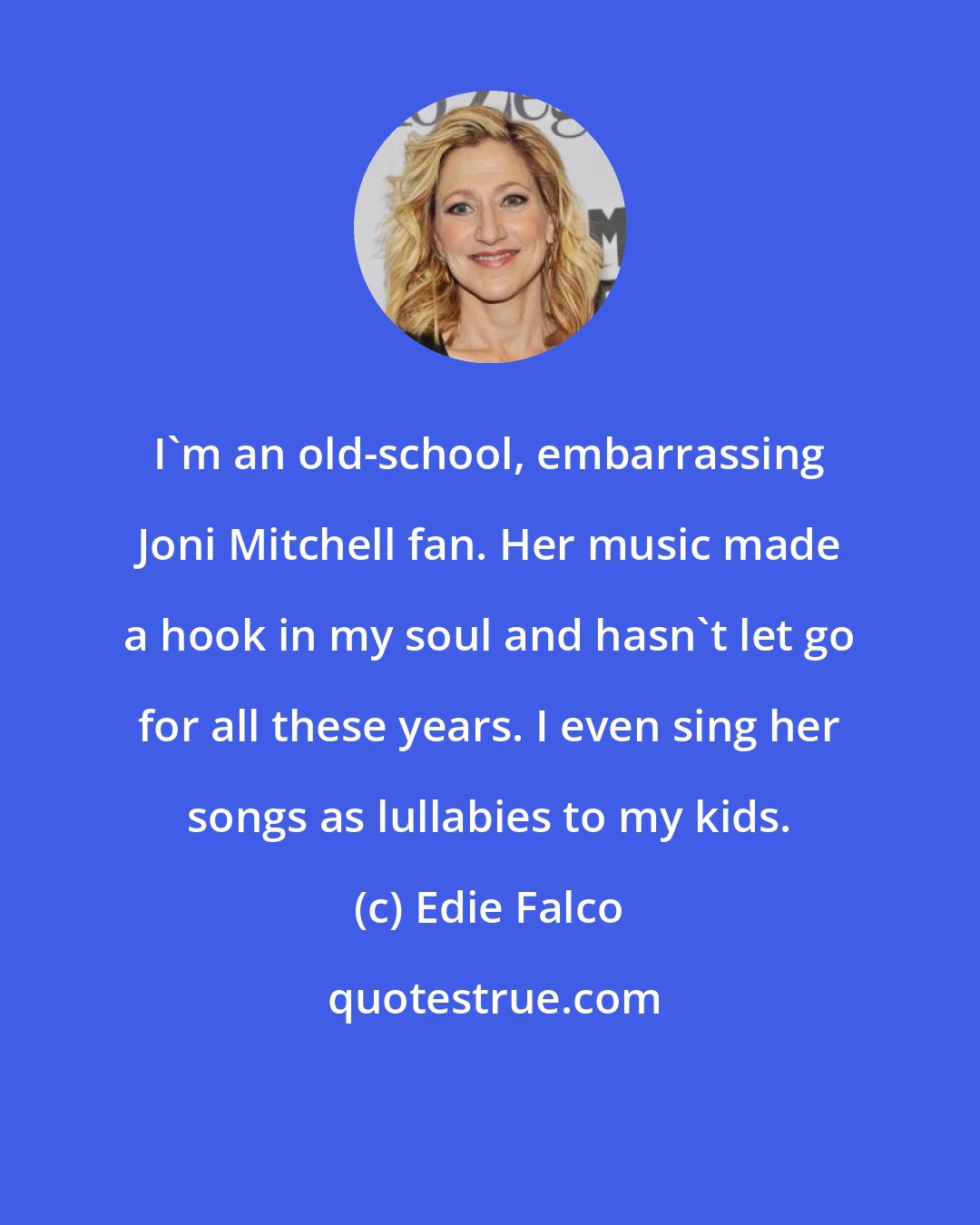 Edie Falco: I'm an old-school, embarrassing Joni Mitchell fan. Her music made a hook in my soul and hasn't let go for all these years. I even sing her songs as lullabies to my kids.