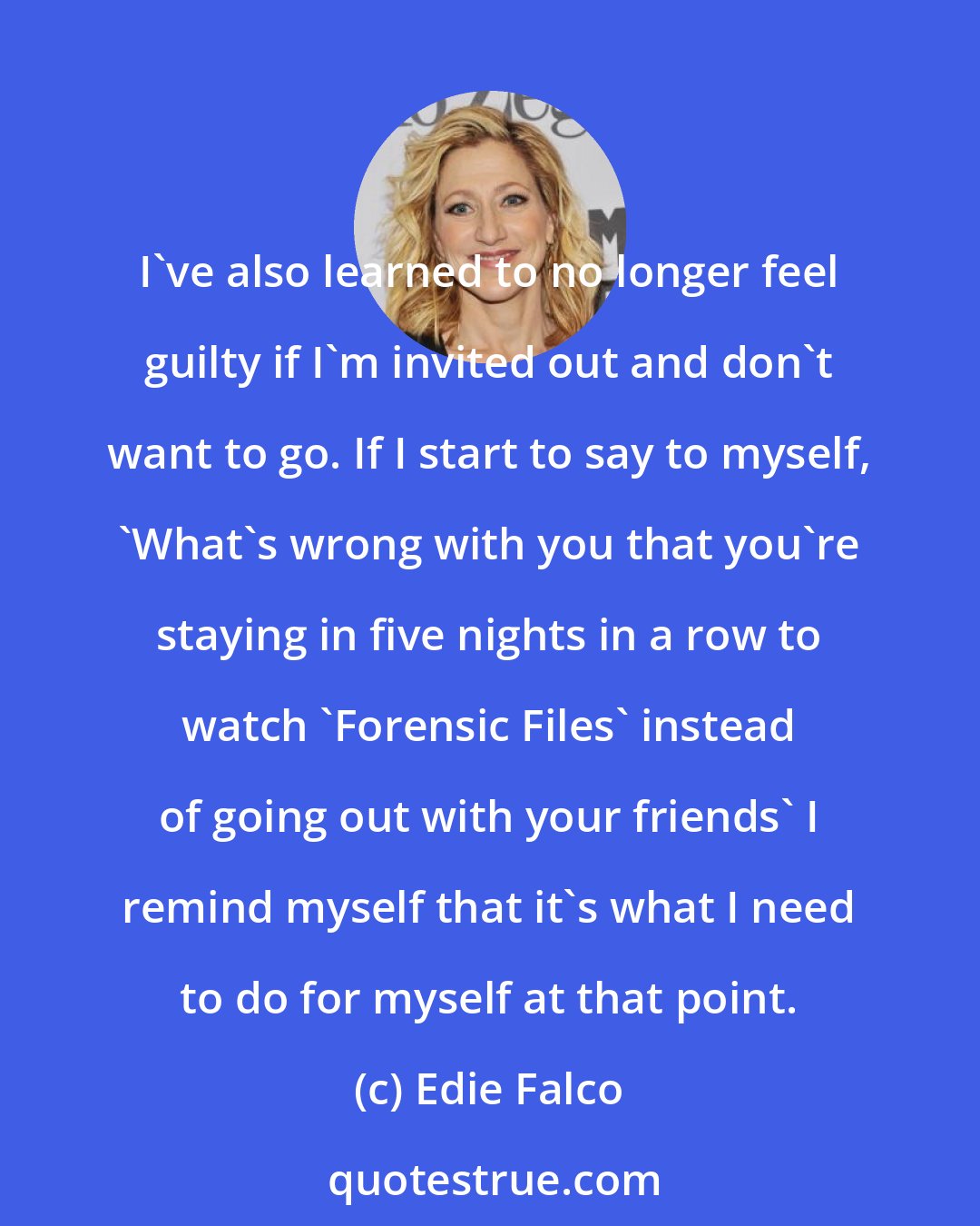 Edie Falco: I've also learned to no longer feel guilty if I'm invited out and don't want to go. If I start to say to myself, 'What's wrong with you that you're staying in five nights in a row to watch 'Forensic Files' instead of going out with your friends' I remind myself that it's what I need to do for myself at that point.