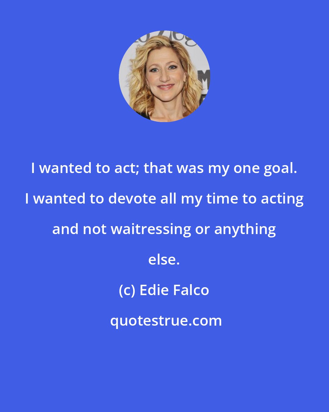 Edie Falco: I wanted to act; that was my one goal. I wanted to devote all my time to acting and not waitressing or anything else.