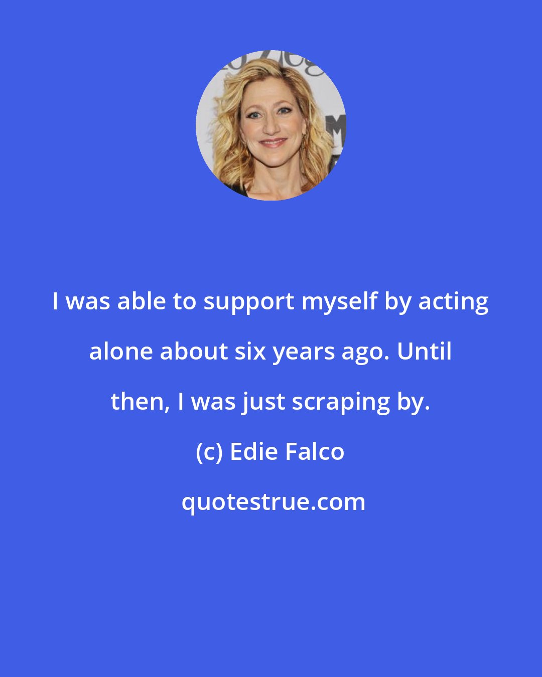 Edie Falco: I was able to support myself by acting alone about six years ago. Until then, I was just scraping by.