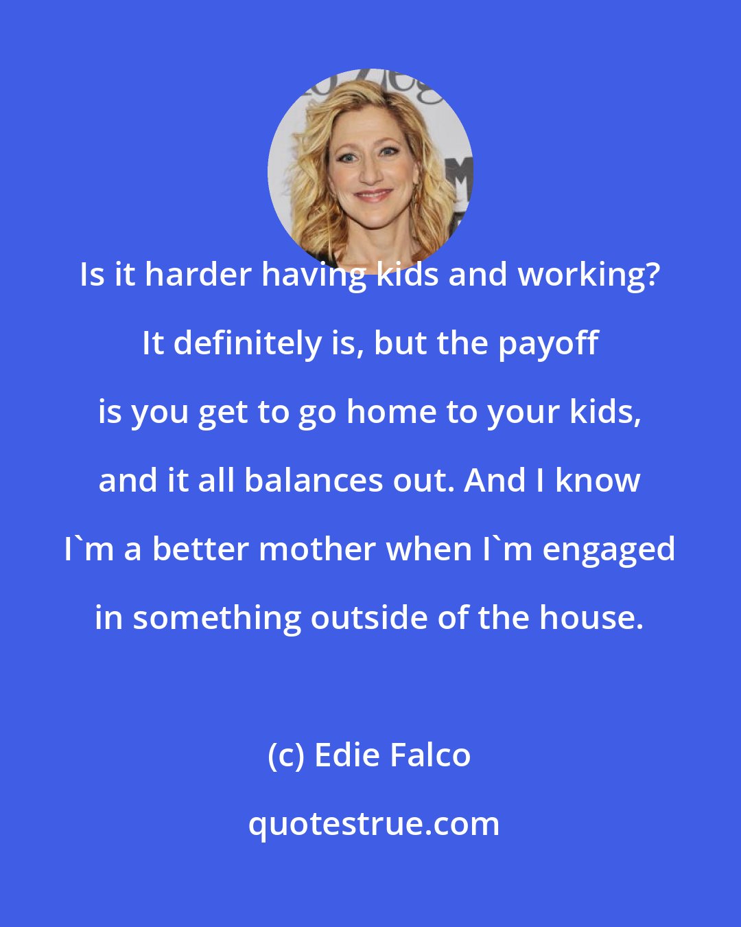 Edie Falco: Is it harder having kids and working? It definitely is, but the payoff is you get to go home to your kids, and it all balances out. And I know I'm a better mother when I'm engaged in something outside of the house.