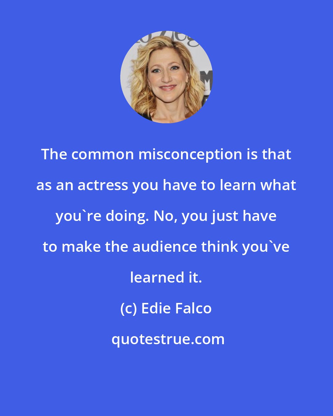 Edie Falco: The common misconception is that as an actress you have to learn what you're doing. No, you just have to make the audience think you've learned it.