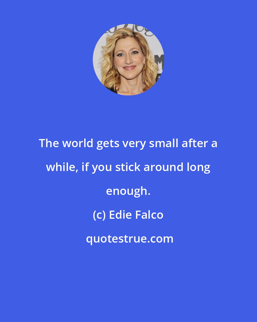 Edie Falco: The world gets very small after a while, if you stick around long enough.