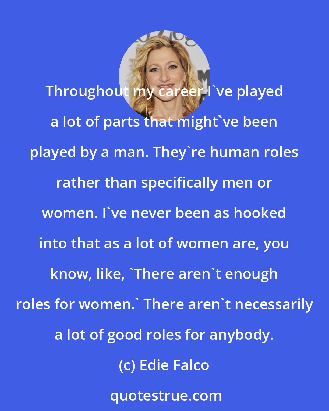 Edie Falco: Throughout my career I've played a lot of parts that might've been played by a man. They're human roles rather than specifically men or women. I've never been as hooked into that as a lot of women are, you know, like, 'There aren't enough roles for women.' There aren't necessarily a lot of good roles for anybody.