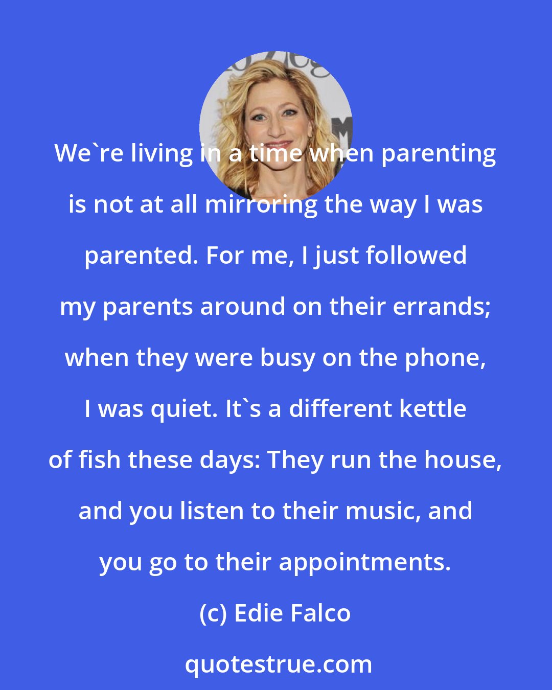 Edie Falco: We're living in a time when parenting is not at all mirroring the way I was parented. For me, I just followed my parents around on their errands; when they were busy on the phone, I was quiet. It's a different kettle of fish these days: They run the house, and you listen to their music, and you go to their appointments.