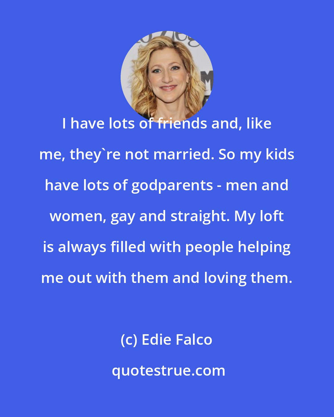 Edie Falco: I have lots of friends and, like me, they're not married. So my kids have lots of godparents - men and women, gay and straight. My loft is always filled with people helping me out with them and loving them.