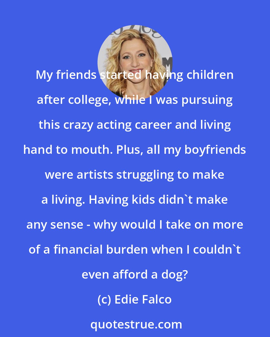 Edie Falco: My friends started having children after college, while I was pursuing this crazy acting career and living hand to mouth. Plus, all my boyfriends were artists struggling to make a living. Having kids didn't make any sense - why would I take on more of a financial burden when I couldn't even afford a dog?