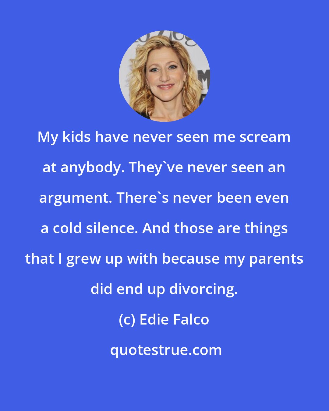 Edie Falco: My kids have never seen me scream at anybody. They've never seen an argument. There's never been even a cold silence. And those are things that I grew up with because my parents did end up divorcing.