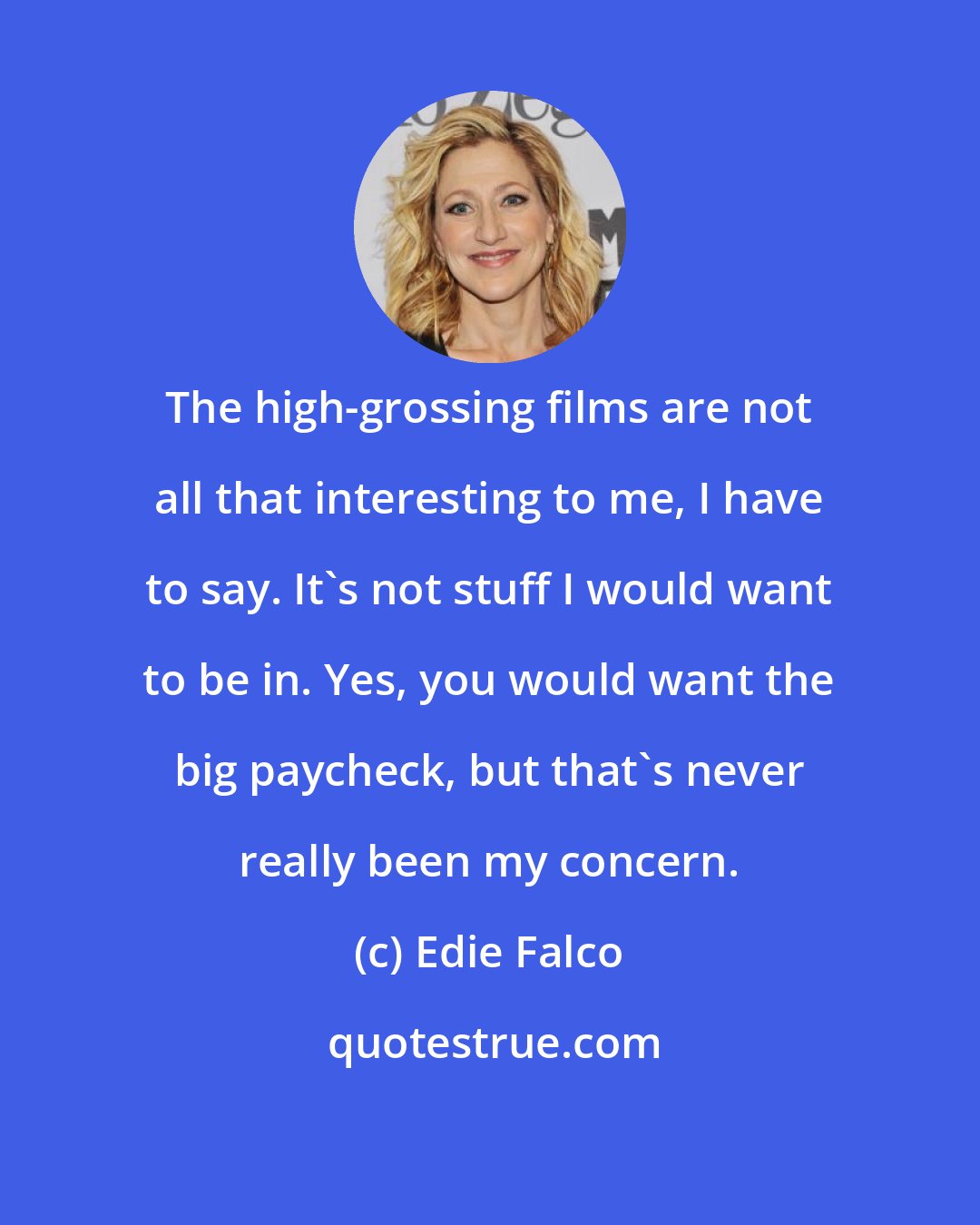 Edie Falco: The high-grossing films are not all that interesting to me, I have to say. It's not stuff I would want to be in. Yes, you would want the big paycheck, but that's never really been my concern.