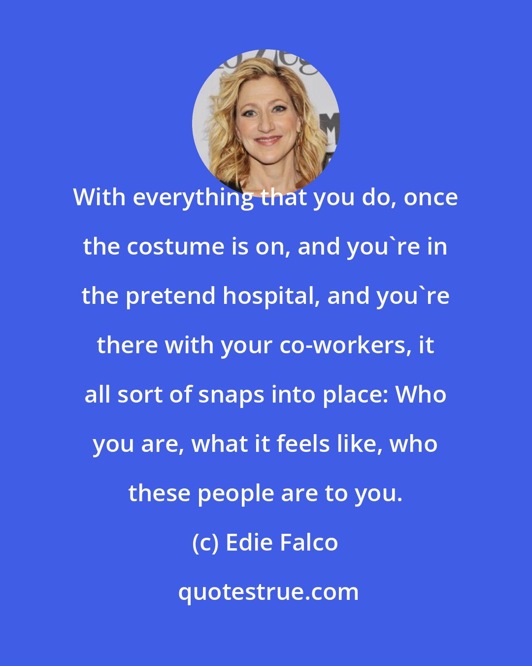 Edie Falco: With everything that you do, once the costume is on, and you're in the pretend hospital, and you're there with your co-workers, it all sort of snaps into place: Who you are, what it feels like, who these people are to you.