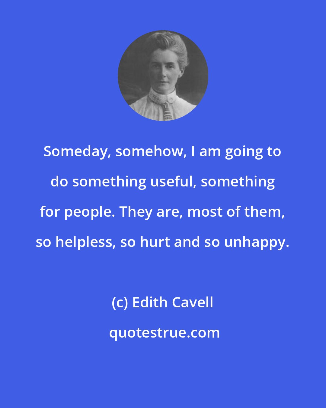 Edith Cavell: Someday, somehow, I am going to do something useful, something for people. They are, most of them, so helpless, so hurt and so unhappy.