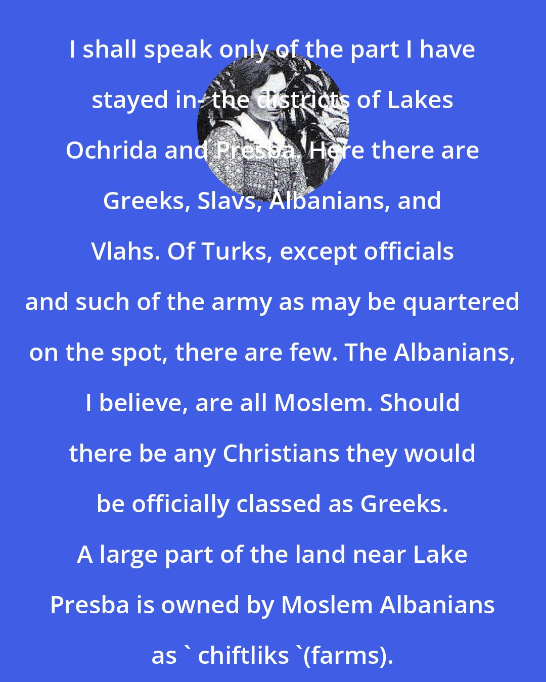 Edith Durham: I shall speak only of the part I have stayed in- the districts of Lakes Ochrida and Presba. Here there are Greeks, Slavs, Albanians, and Vlahs. Of Turks, except officials and such of the army as may be quartered on the spot, there are few. The Albanians, I believe, are all Moslem. Should there be any Christians they would be officially classed as Greeks. A large part of the land near Lake Presba is owned by Moslem Albanians as ' chiftliks '(farms).