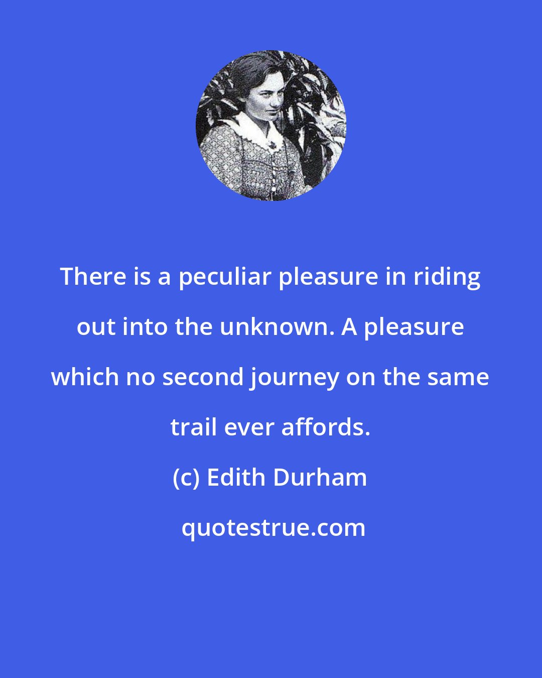 Edith Durham: There is a peculiar pleasure in riding out into the unknown. A pleasure which no second journey on the same trail ever affords.