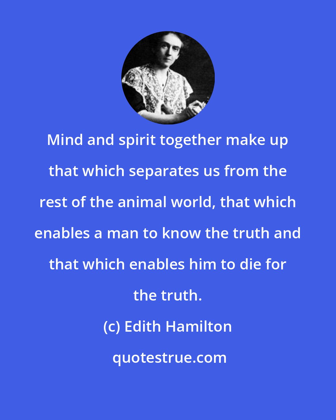 Edith Hamilton: Mind and spirit together make up that which separates us from the rest of the animal world, that which enables a man to know the truth and that which enables him to die for the truth.