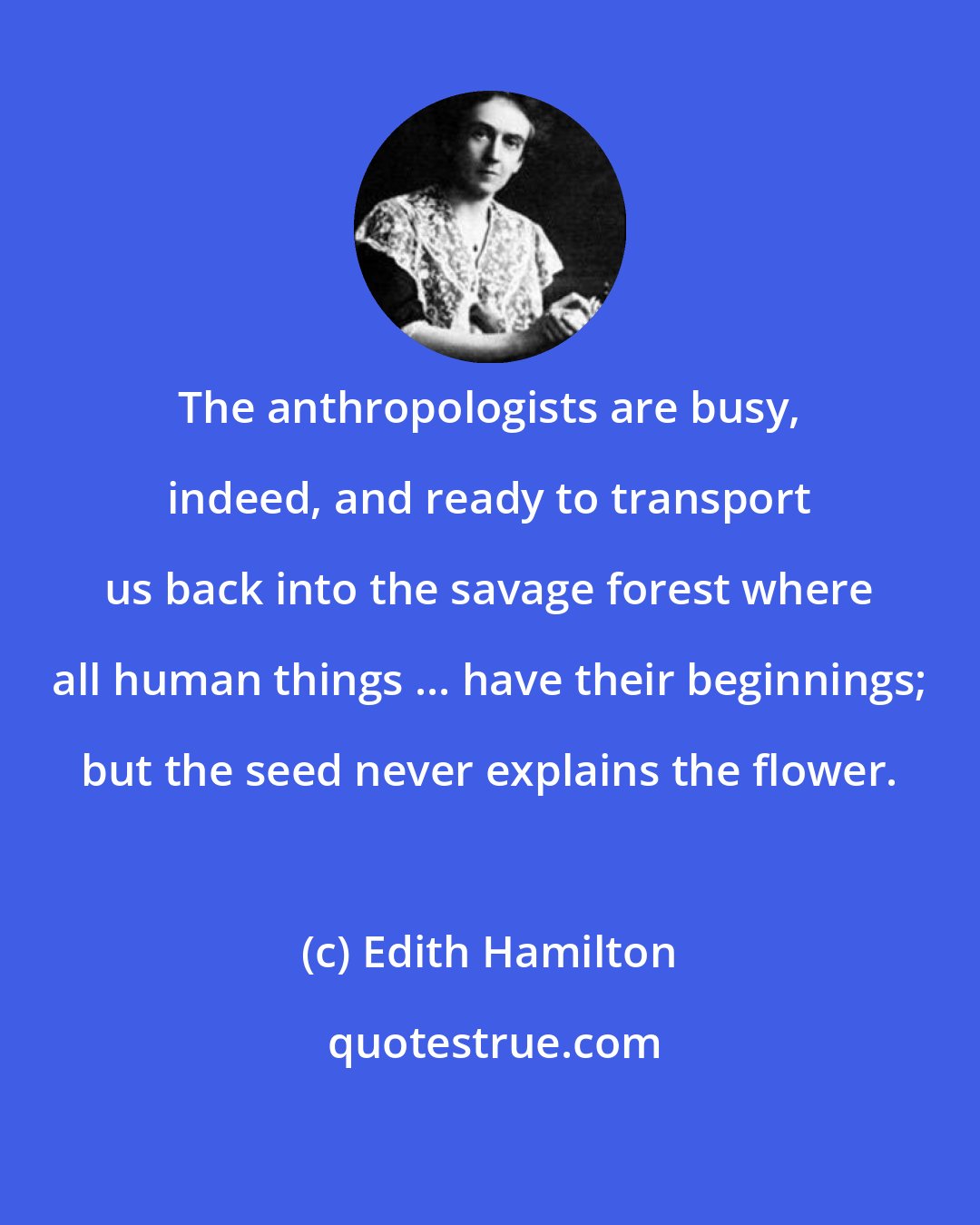 Edith Hamilton: The anthropologists are busy, indeed, and ready to transport us back into the savage forest where all human things ... have their beginnings; but the seed never explains the flower.