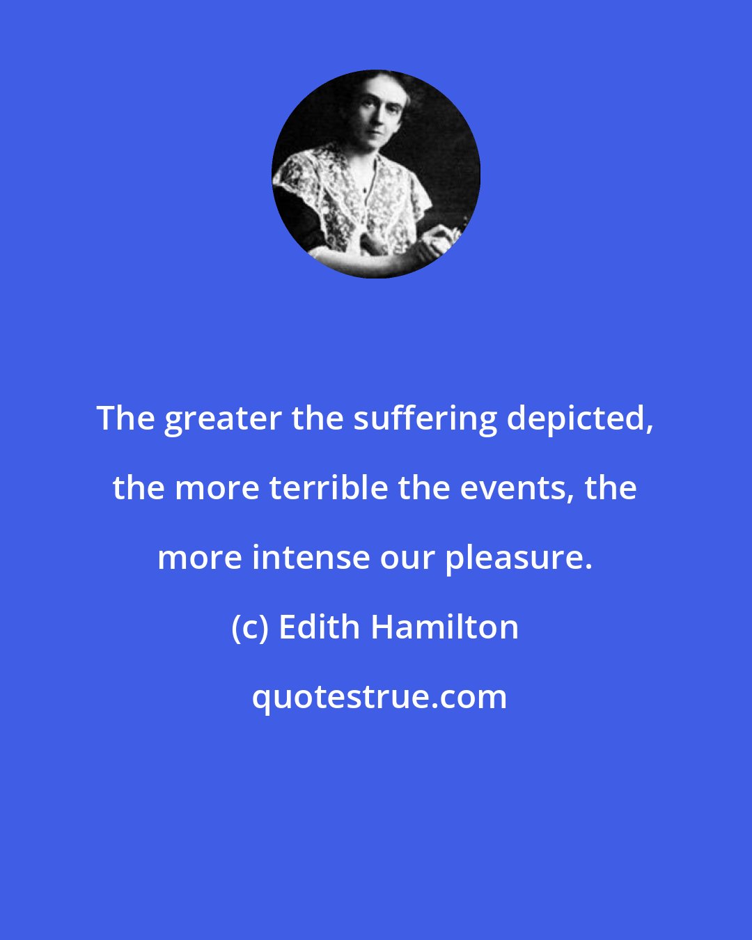 Edith Hamilton: The greater the suffering depicted, the more terrible the events, the more intense our pleasure.