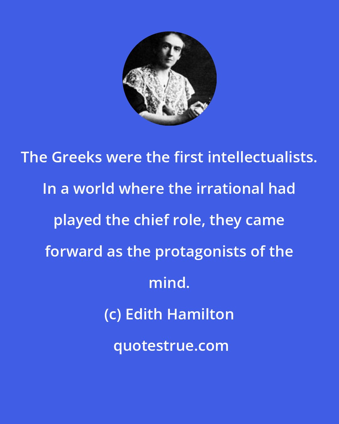 Edith Hamilton: The Greeks were the first intellectualists. In a world where the irrational had played the chief role, they came forward as the protagonists of the mind.