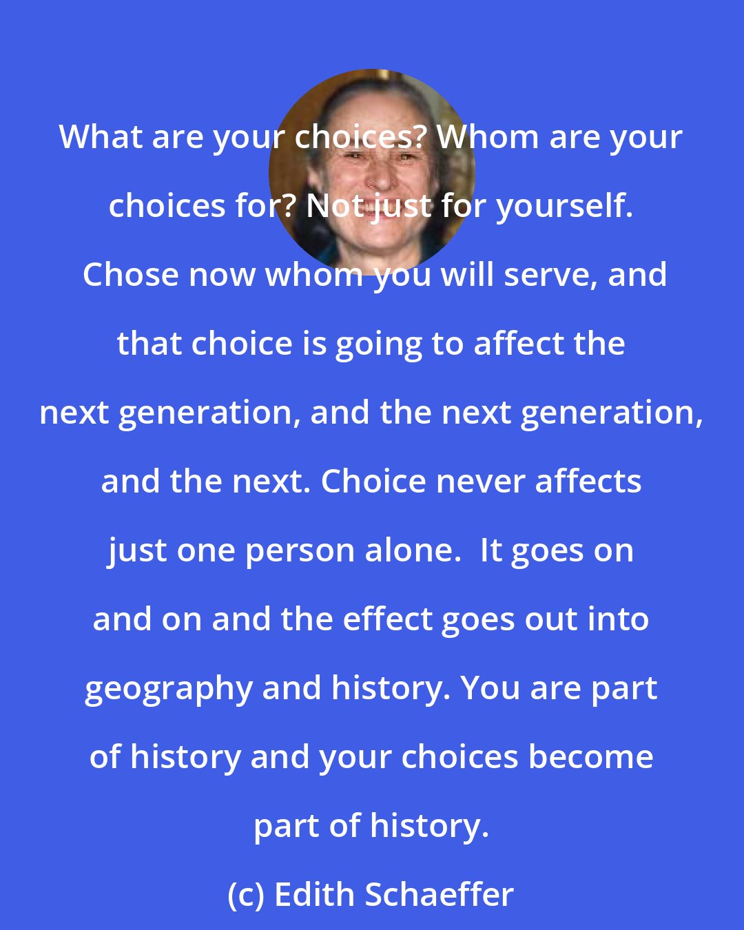 Edith Schaeffer: What are your choices? Whom are your choices for? Not just for yourself.  Chose now whom you will serve, and that choice is going to affect the next generation, and the next generation, and the next. Choice never affects just one person alone.  It goes on and on and the effect goes out into geography and history. You are part of history and your choices become part of history.