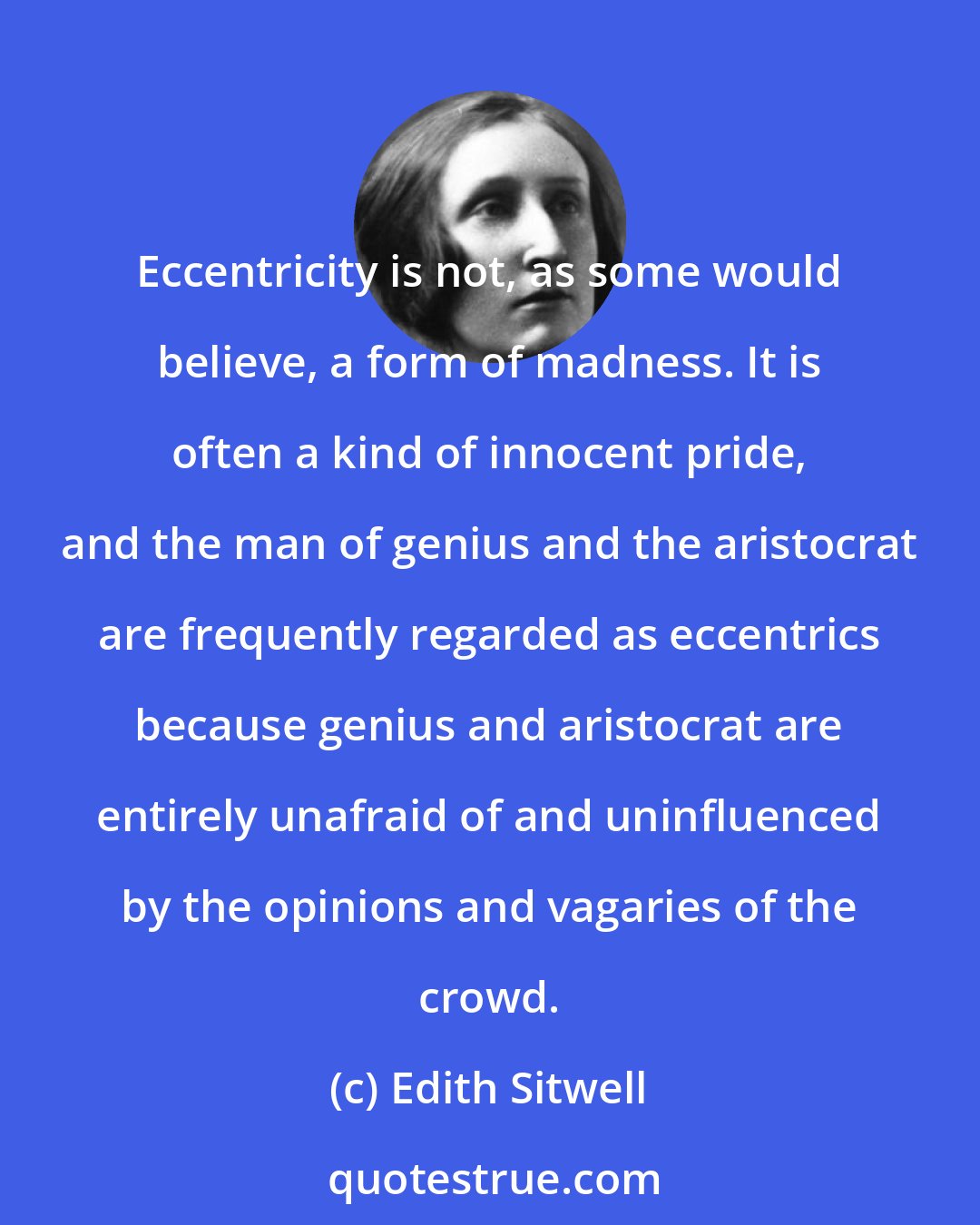 Edith Sitwell: Eccentricity is not, as some would believe, a form of madness. It is often a kind of innocent pride, and the man of genius and the aristocrat are frequently regarded as eccentrics because genius and aristocrat are entirely unafraid of and uninfluenced by the opinions and vagaries of the crowd.