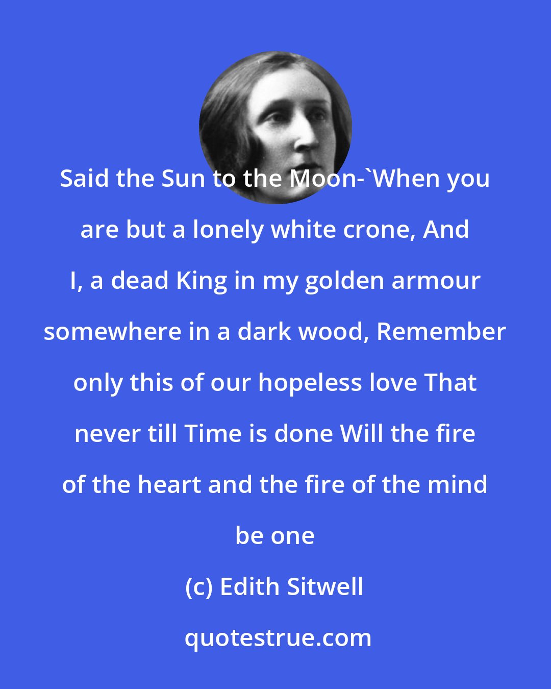 Edith Sitwell: Said the Sun to the Moon-'When you are but a lonely white crone, And I, a dead King in my golden armour somewhere in a dark wood, Remember only this of our hopeless love That never till Time is done Will the fire of the heart and the fire of the mind be one