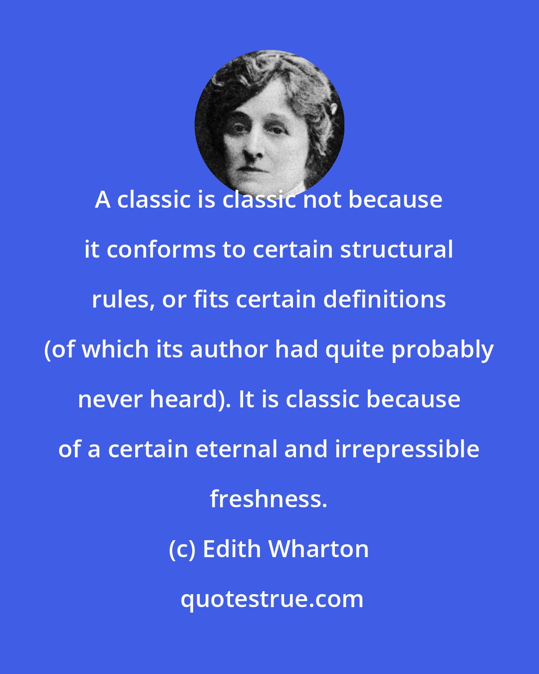 Edith Wharton: A classic is classic not because it conforms to certain structural rules, or fits certain definitions (of which its author had quite probably never heard). It is classic because of a certain eternal and irrepressible freshness.