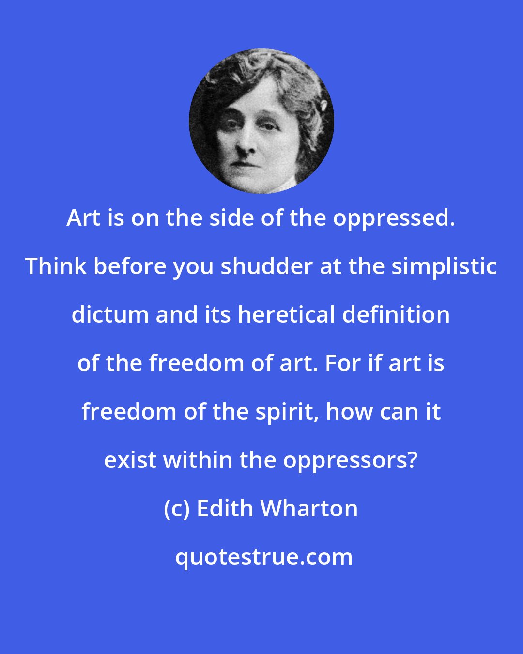 Edith Wharton: Art is on the side of the oppressed. Think before you shudder at the simplistic dictum and its heretical definition of the freedom of art. For if art is freedom of the spirit, how can it exist within the oppressors?