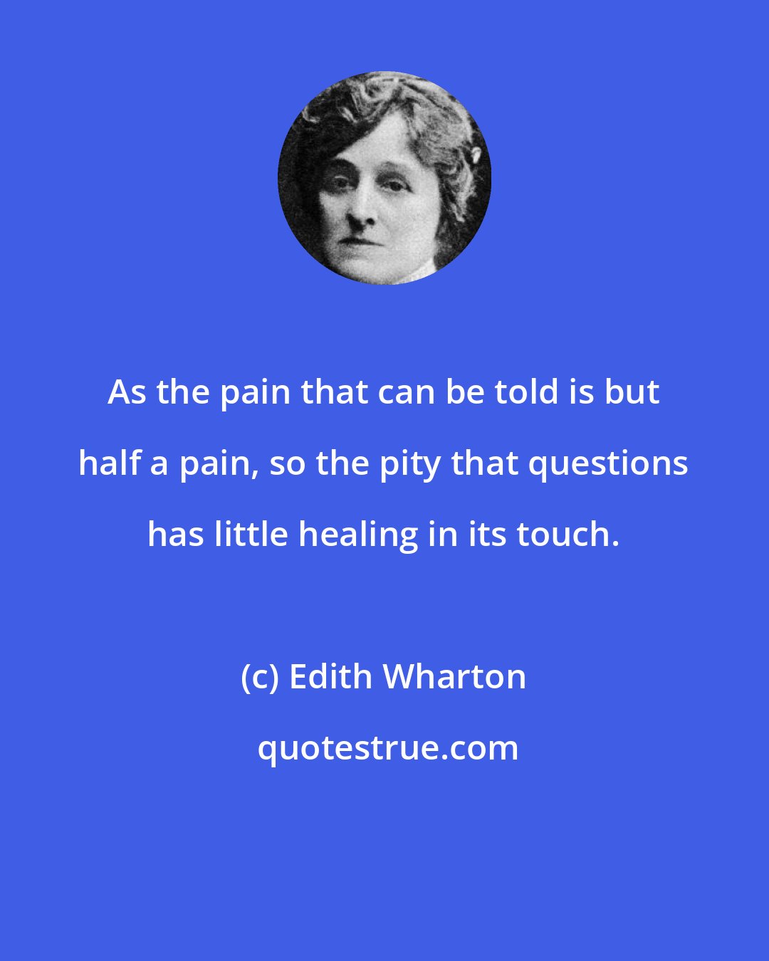 Edith Wharton: As the pain that can be told is but half a pain, so the pity that questions has little healing in its touch.