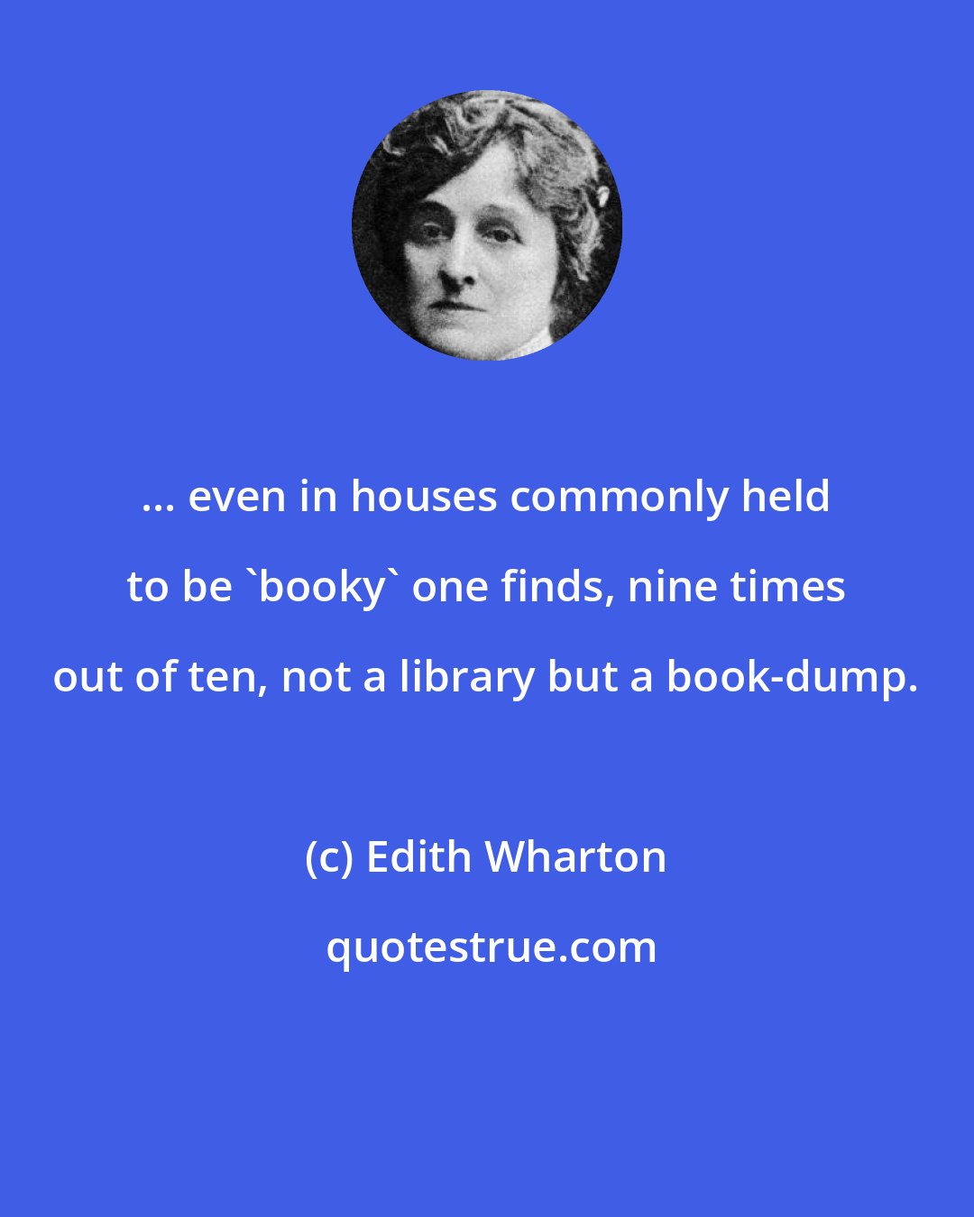 Edith Wharton: ... even in houses commonly held to be 'booky' one finds, nine times out of ten, not a library but a book-dump.