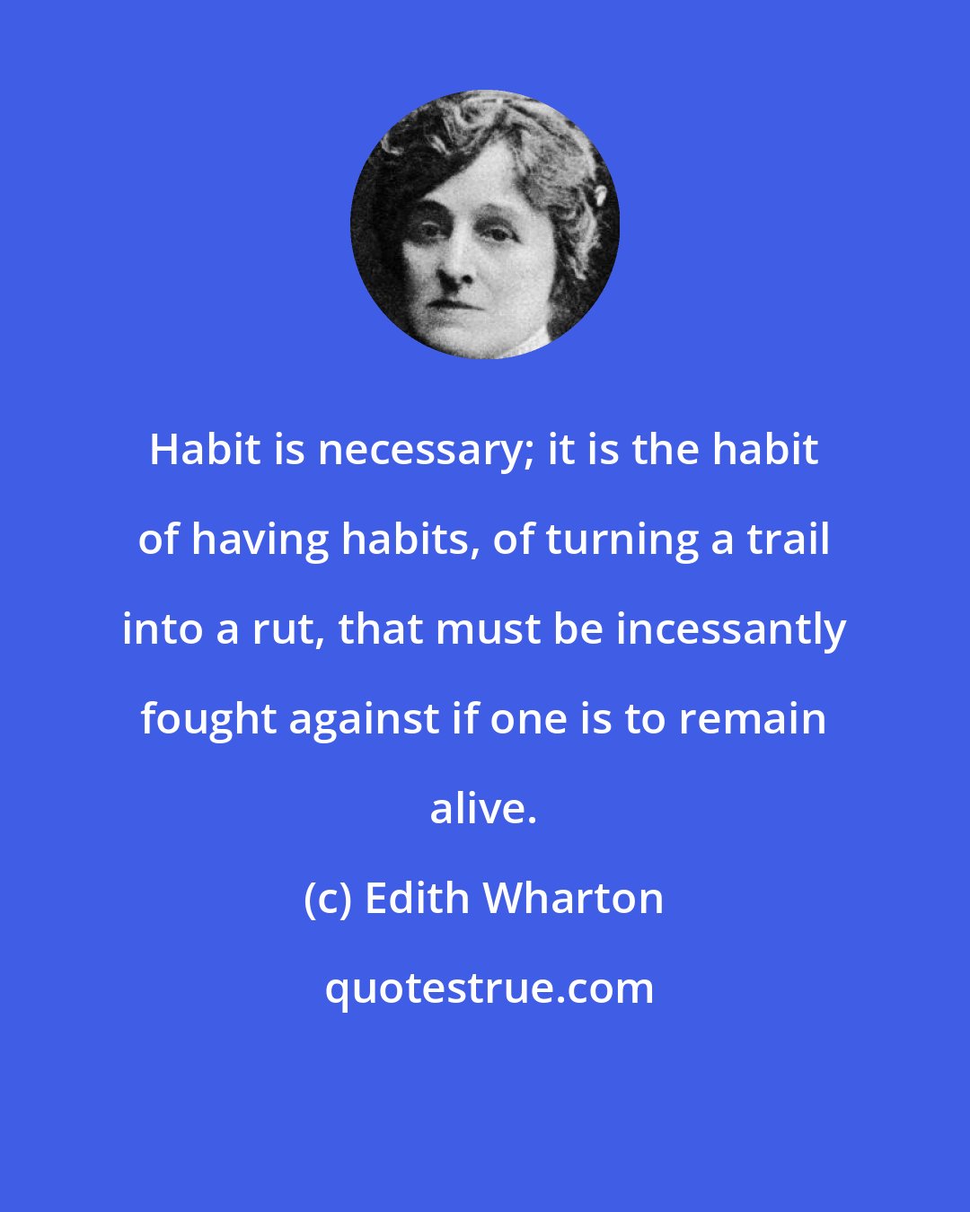 Edith Wharton: Habit is necessary; it is the habit of having habits, of turning a trail into a rut, that must be incessantly fought against if one is to remain alive.