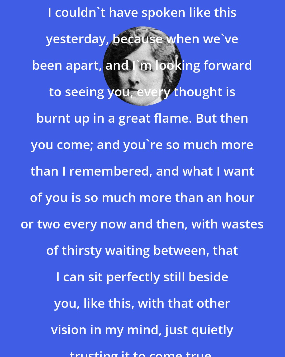 Edith Wharton: I couldn't have spoken like this yesterday, because when we've been apart, and I'm looking forward to seeing you, every thought is burnt up in a great flame. But then you come; and you're so much more than I remembered, and what I want of you is so much more than an hour or two every now and then, with wastes of thirsty waiting between, that I can sit perfectly still beside you, like this, with that other vision in my mind, just quietly trusting it to come true.