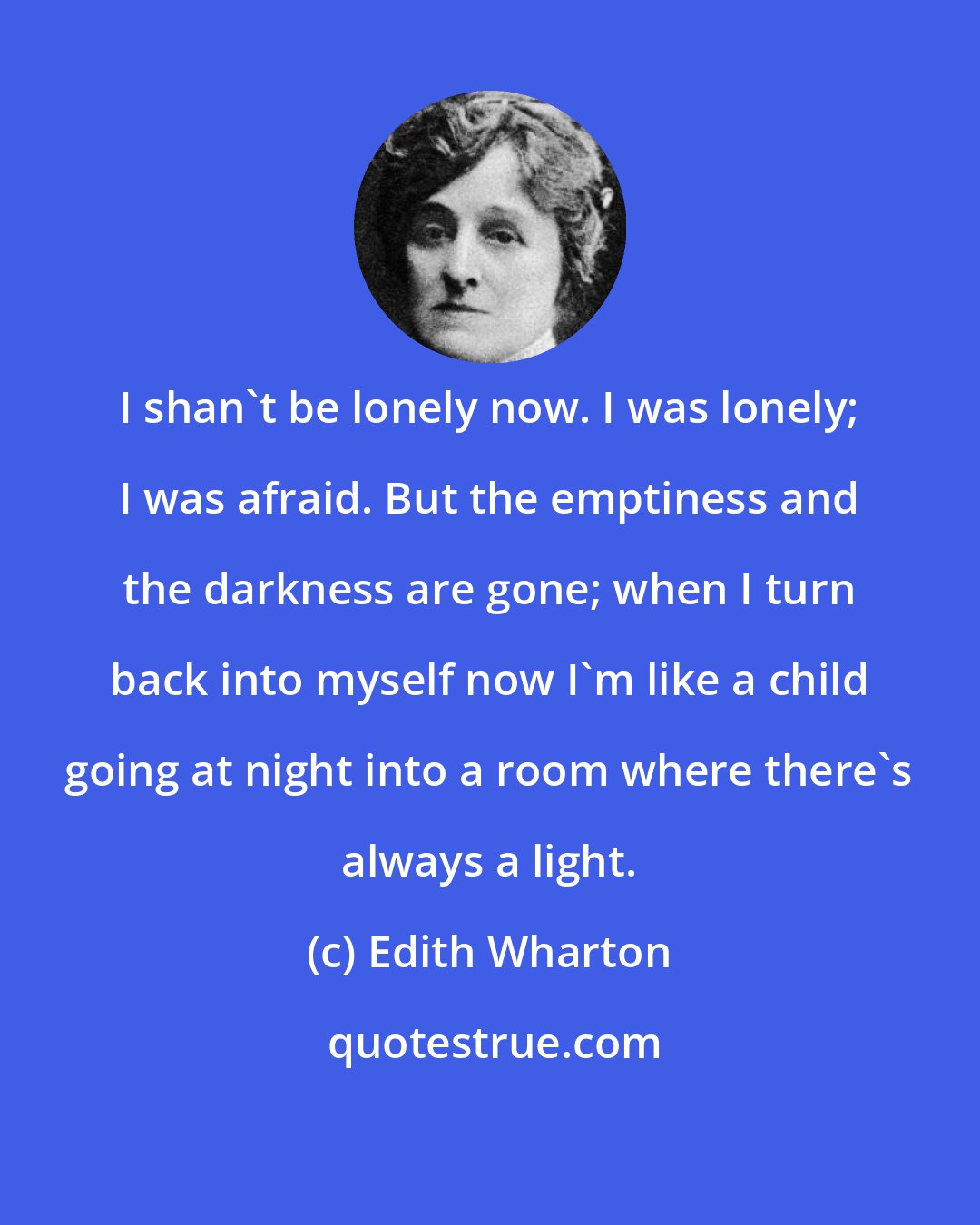 Edith Wharton: I shan't be lonely now. I was lonely; I was afraid. But the emptiness and the darkness are gone; when I turn back into myself now I'm like a child going at night into a room where there's always a light.