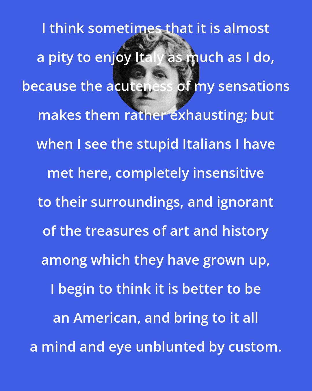 Edith Wharton: I think sometimes that it is almost a pity to enjoy Italy as much as I do, because the acuteness of my sensations makes them rather exhausting; but when I see the stupid Italians I have met here, completely insensitive to their surroundings, and ignorant of the treasures of art and history among which they have grown up, I begin to think it is better to be an American, and bring to it all a mind and eye unblunted by custom.