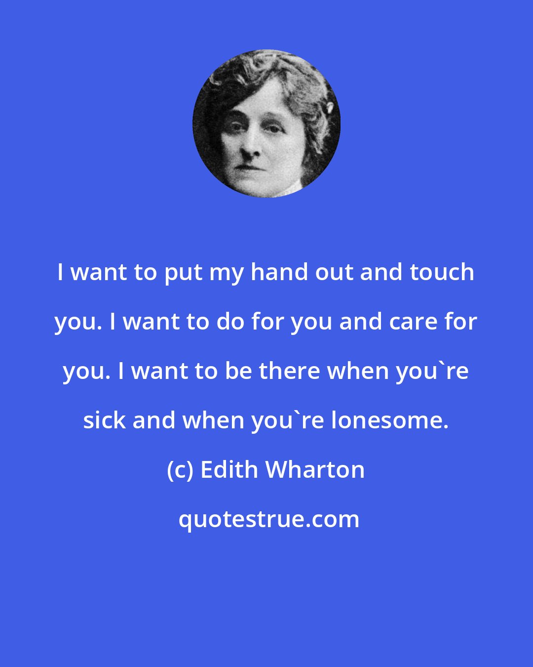 Edith Wharton: I want to put my hand out and touch you. I want to do for you and care for you. I want to be there when you're sick and when you're lonesome.