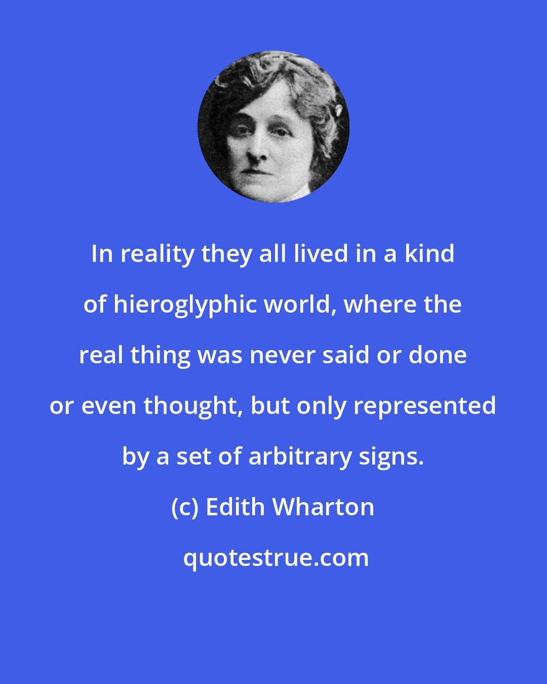 Edith Wharton: In reality they all lived in a kind of hieroglyphic world, where the real thing was never said or done or even thought, but only represented by a set of arbitrary signs.