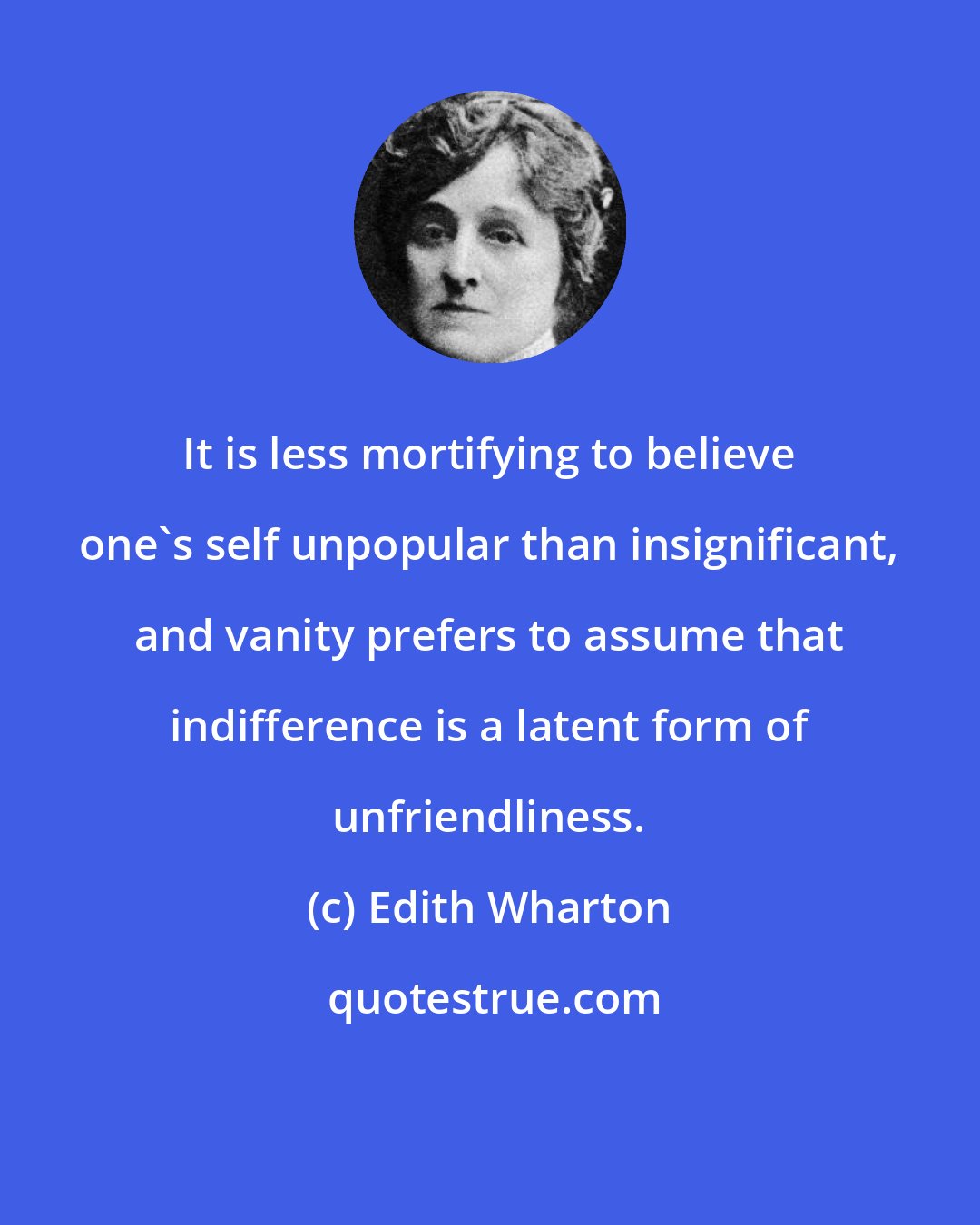 Edith Wharton: It is less mortifying to believe one's self unpopular than insignificant, and vanity prefers to assume that indifference is a latent form of unfriendliness.