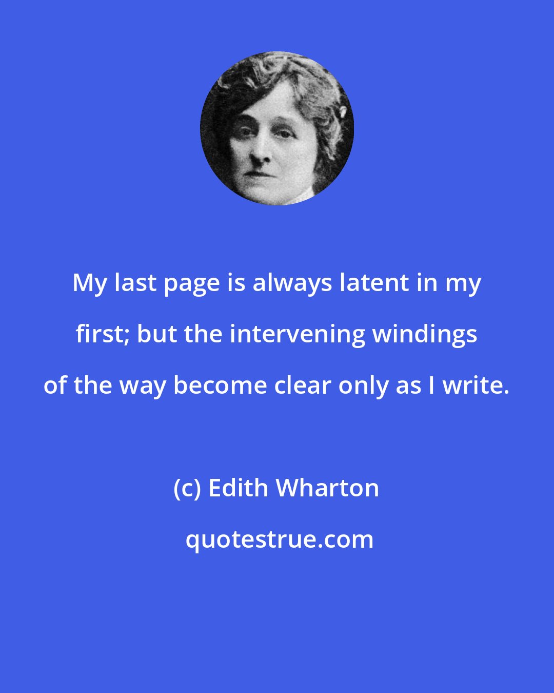 Edith Wharton: My last page is always latent in my first; but the intervening windings of the way become clear only as I write.