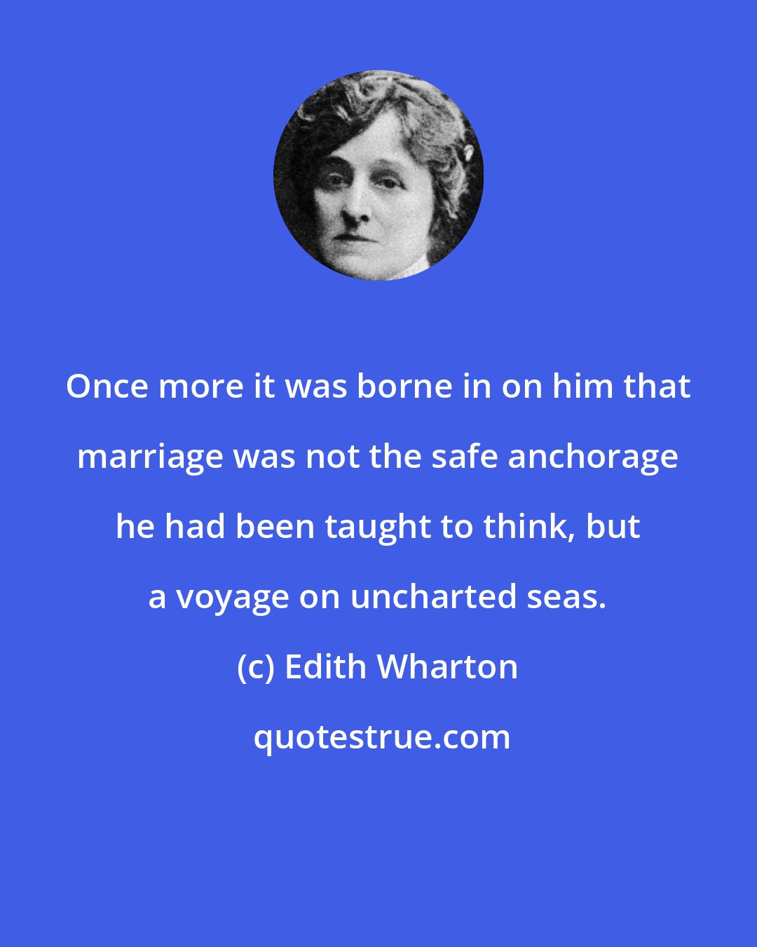 Edith Wharton: Once more it was borne in on him that marriage was not the safe anchorage he had been taught to think, but a voyage on uncharted seas.