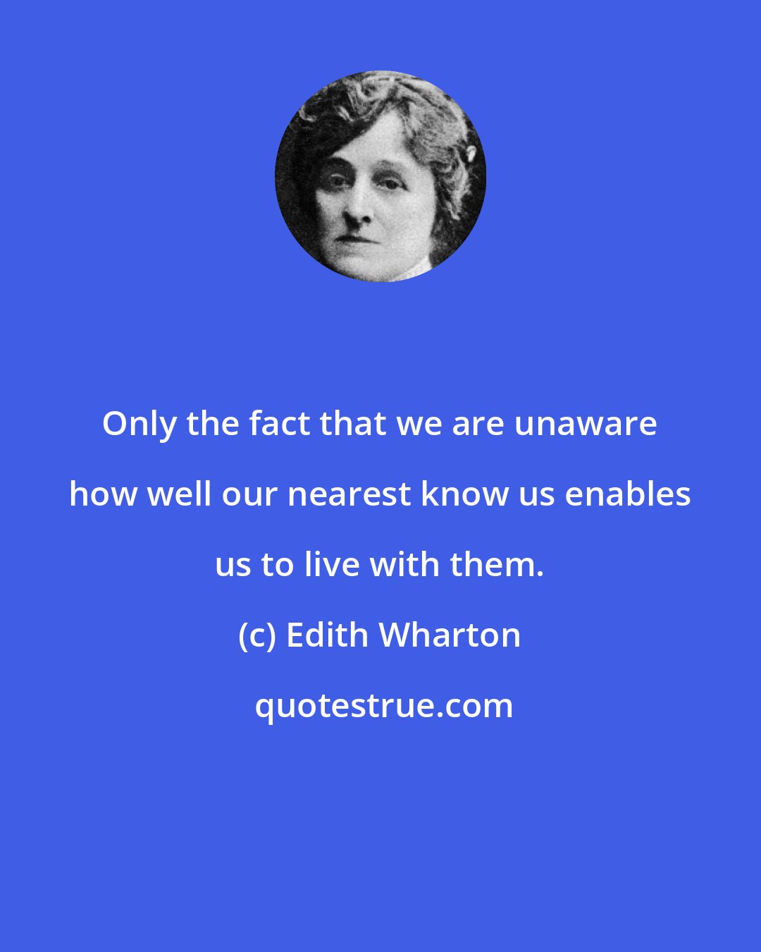 Edith Wharton: Only the fact that we are unaware how well our nearest know us enables us to live with them.