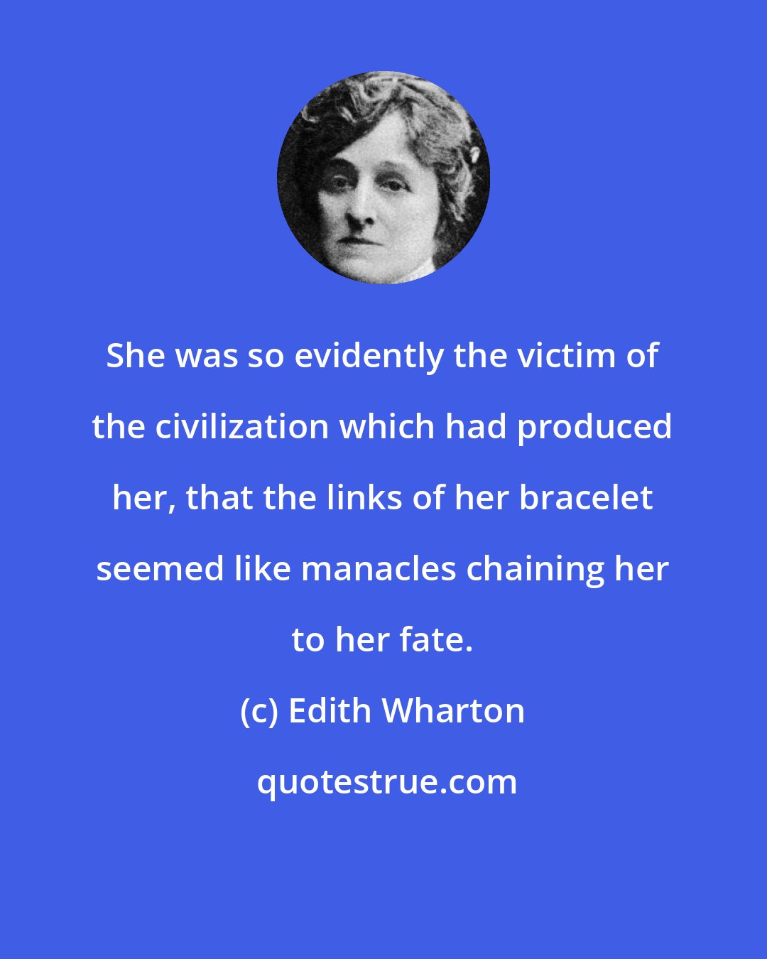 Edith Wharton: She was so evidently the victim of the civilization which had produced her, that the links of her bracelet seemed like manacles chaining her to her fate.